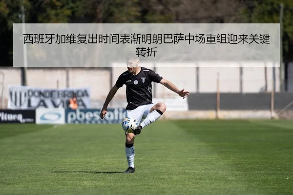 西班牙加维复出时间表渐明朗巴萨中场重组迎来关键转折