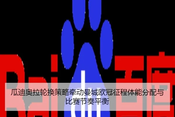瓜迪奥拉轮换策略牵动曼城欧冠征程体能分配与比赛节奏平衡