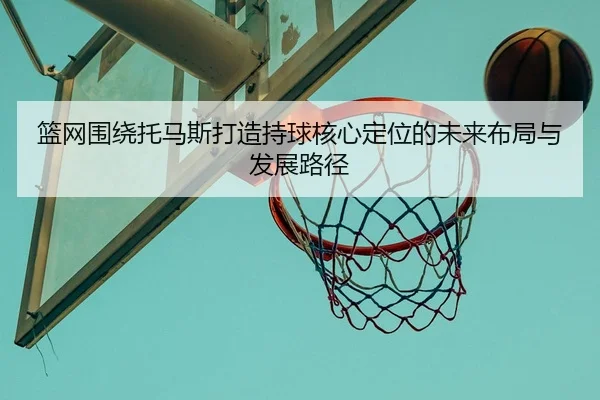 篮网围绕托马斯打造持球核心定位的未来布局与发展路径
