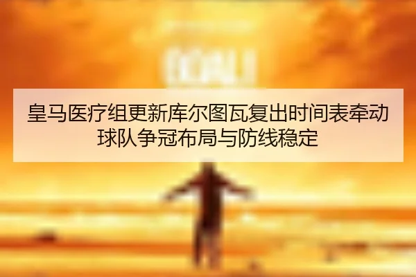 皇马医疗组更新库尔图瓦复出时间表牵动球队争冠布局与防线稳定
