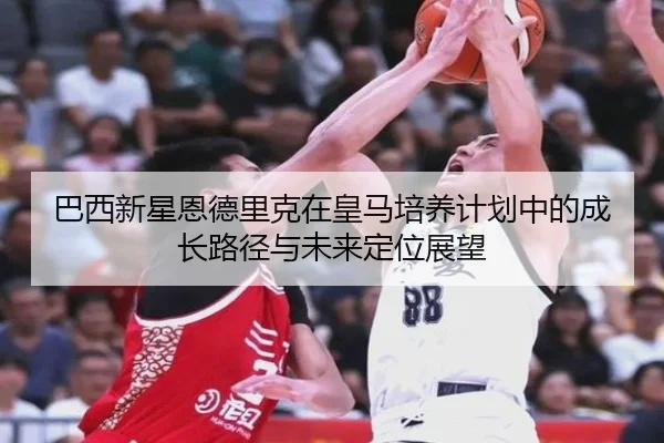 巴西新星恩德里克在皇马培养计划中的成长路径与未来定位展望