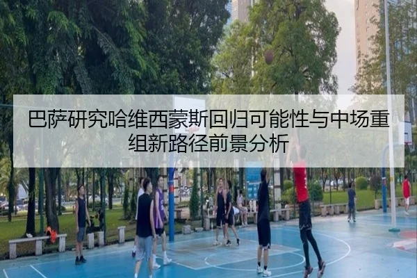 巴萨研究哈维西蒙斯回归可能性与中场重组新路径前景分析