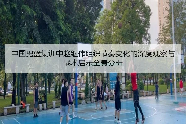 中国男篮集训中赵继伟组织节奏变化的深度观察与战术启示全景分析