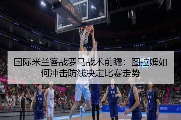 国际米兰客战罗马战术前瞻：图拉姆如何冲击防线决定比赛走势
