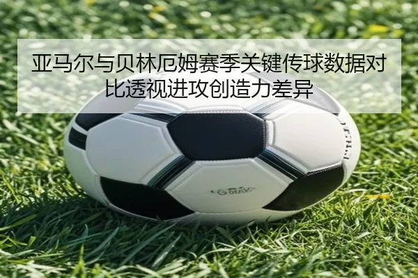 亚马尔与贝林厄姆赛季关键传球数据对比透视进攻创造力差异