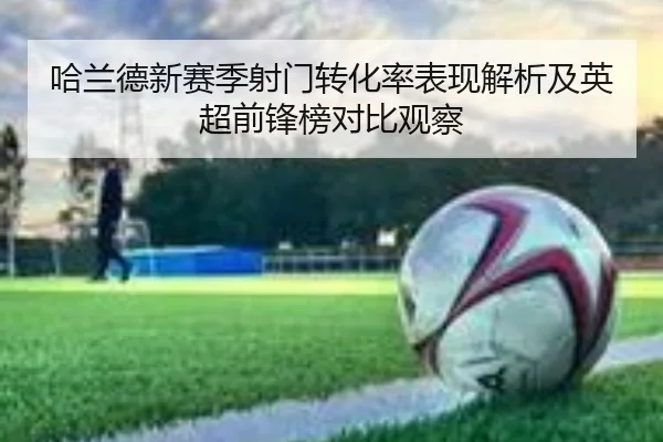 哈兰德新赛季射门转化率表现解析及英超前锋榜对比观察