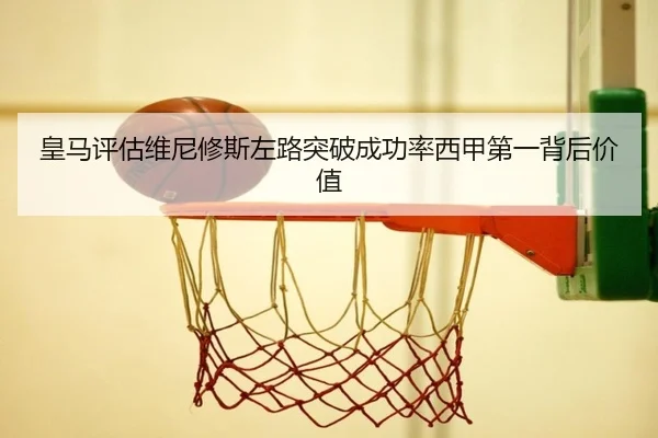 皇马评估维尼修斯左路突破成功率西甲第一背后价值