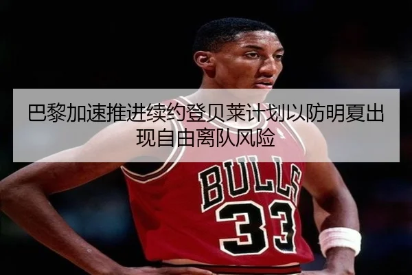 巴黎加速推进续约登贝莱计划以防明夏出现自由离队风险