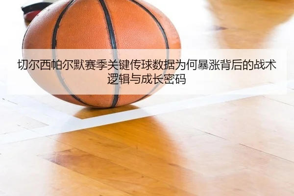 切尔西帕尔默赛季关键传球数据为何暴涨背后的战术逻辑与成长密码
