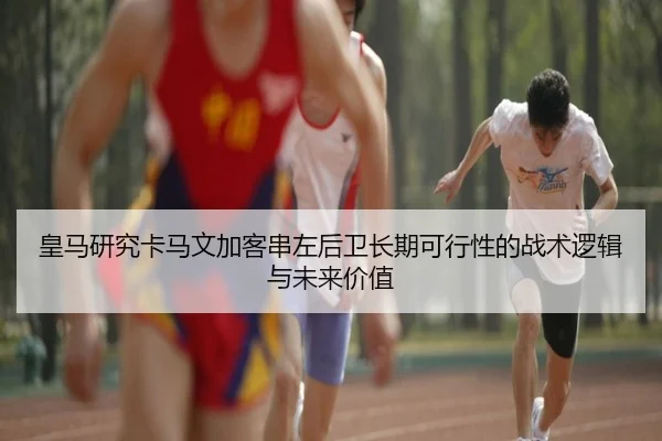 皇马研究卡马文加客串左后卫长期可行性的战术逻辑与未来价值