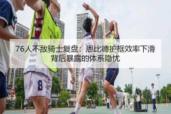 76人不敌骑士复盘：恩比德护框效率下滑背后暴露的体系隐忧