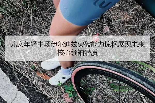 尤文年轻中场伊尔迪兹突破能力惊艳展现未来核心领袖潜质