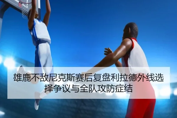雄鹿不敌尼克斯赛后复盘利拉德外线选择争议与全队攻防症结
